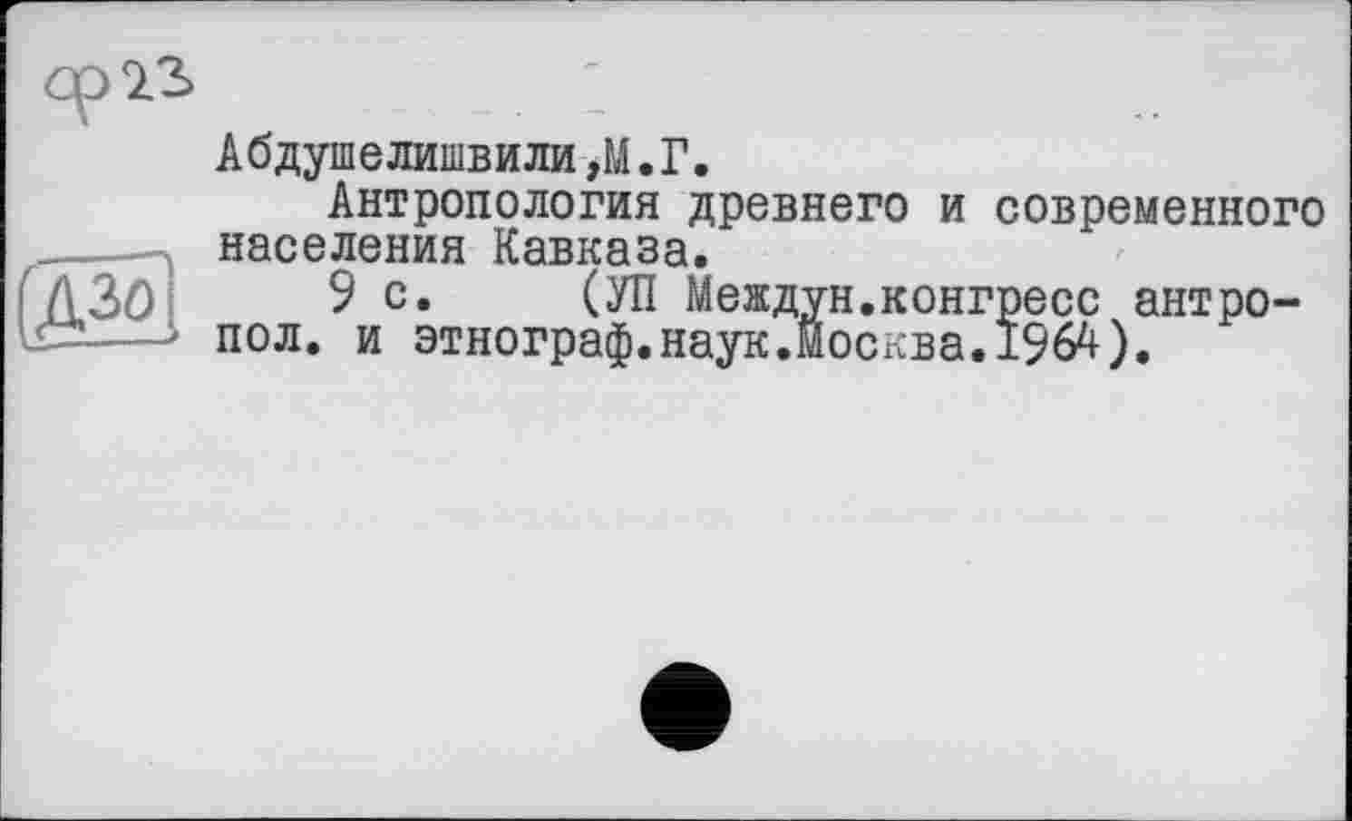 ﻿Ср 9.3

Абдуіпелишвили,М.Г.
Антропология древнего и современного населения Кавказа.
9с. (УП Междун.конгресс антро-пол. и этнограф.наук.Москва.I96A).